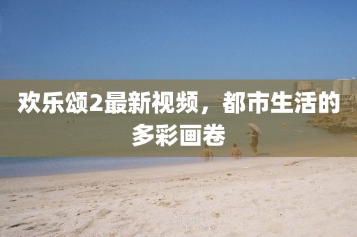 歡樂(lè)頌2最新視頻，都市生活的多彩畫(huà)卷