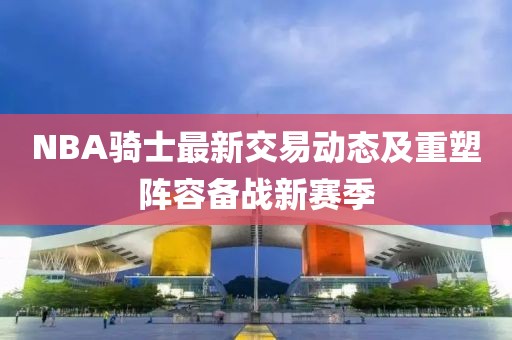 NBA騎士最新交易動態(tài)及重塑陣容備戰(zhàn)新賽季