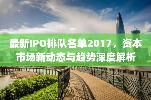 最新IPO排隊(duì)名單2017，資本市場(chǎng)新動(dòng)態(tài)與趨勢(shì)深度解析
