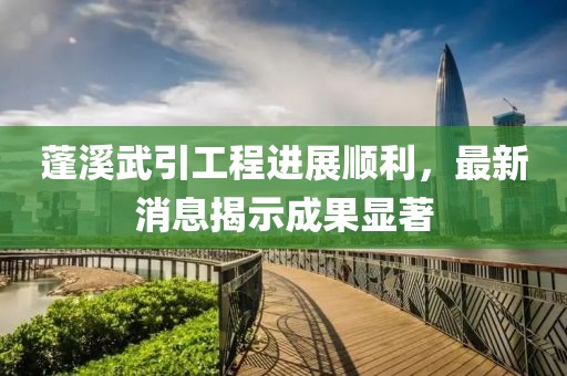 蓬溪武引工程進(jìn)展順利，最新消息揭示成果顯著