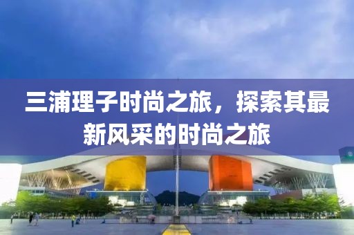 三浦理子時尚之旅，探索其最新風(fēng)采的時尚之旅