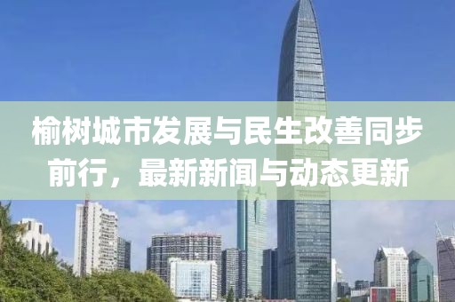 榆樹城市發(fā)展與民生改善同步前行，最新新聞與動態(tài)更新