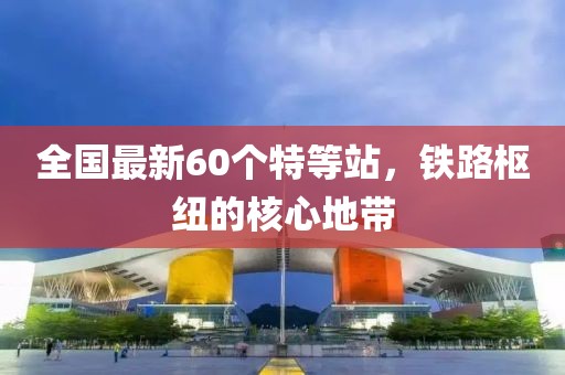 全國(guó)最新60個(gè)特等站，鐵路樞紐的核心地帶
