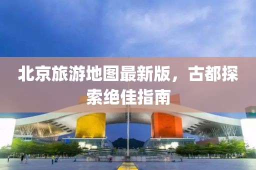 北京旅游地圖最新版，古都探索絕佳指南