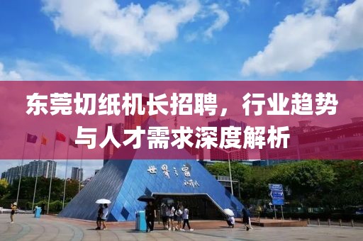 東莞切紙機(jī)長(zhǎng)招聘，行業(yè)趨勢(shì)與人才需求深度解析