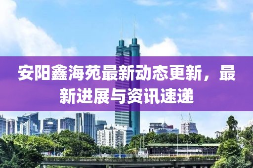 安陽鑫海苑最新動態(tài)更新，最新進展與資訊速遞