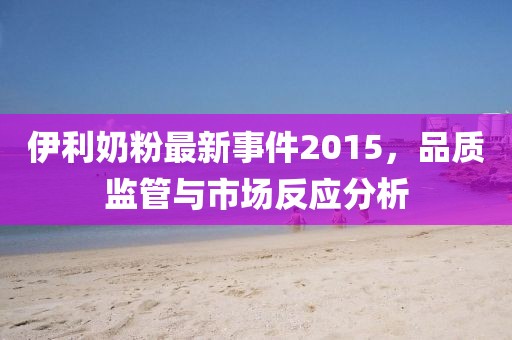 伊利奶粉最新事件2015，品質(zhì)監(jiān)管與市場反應分析