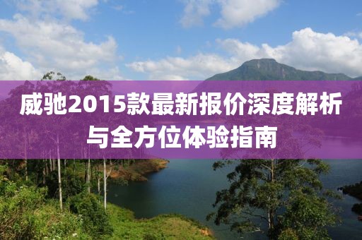 威馳2015款最新報(bào)價(jià)深度解析與全方位體驗(yàn)指南