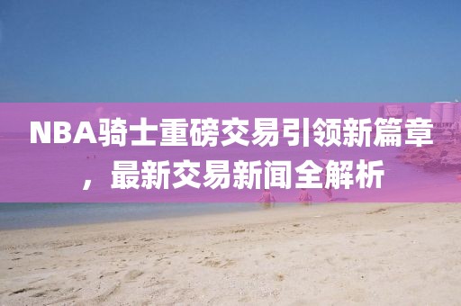 NBA騎士重磅交易引領(lǐng)新篇章，最新交易新聞全解析