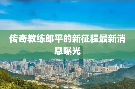 傳奇教練郎平的新征程最新消息曝光