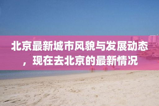 北京最新城市風貌與發(fā)展動態(tài)，現在去北京的最新情況