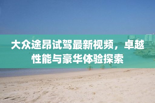 大眾途昂試駕最新視頻，卓越性能與豪華體驗(yàn)探索