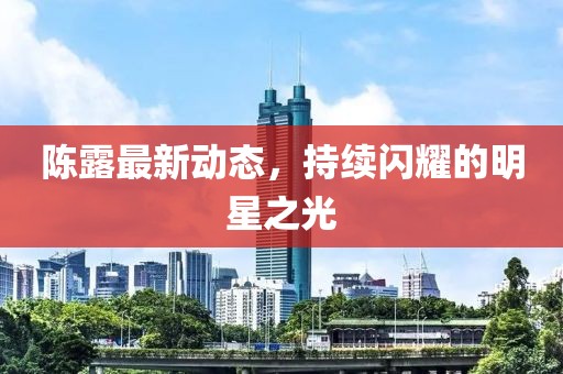 陳露最新動態(tài)，持續(xù)閃耀的明星之光