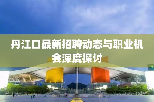 丹江口最新招聘動態(tài)與職業(yè)機會深度探討