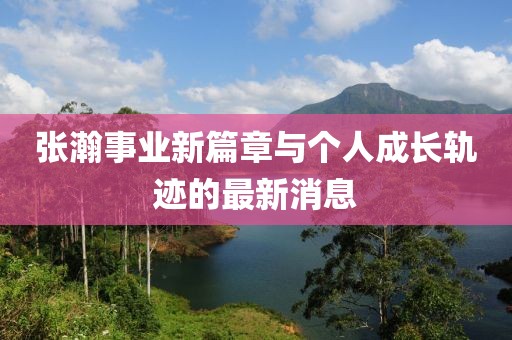 張瀚事業(yè)新篇章與個人成長軌跡的最新消息