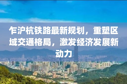 乍滬杭鐵路最新規(guī)劃，重塑區(qū)域交通格局，激發(fā)經(jīng)濟(jì)發(fā)展新動(dòng)力