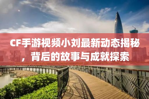 CF手游視頻小劉最新動態(tài)揭秘，背后的故事與成就探索