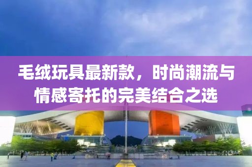 毛絨玩具最新款，時尚潮流與情感寄托的完美結合之選