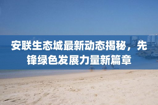 安聯(lián)生態(tài)城最新動(dòng)態(tài)揭秘，先鋒綠色發(fā)展力量新篇章
