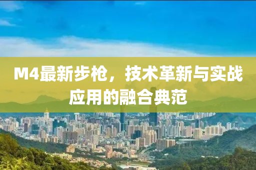M4最新步槍，技術(shù)革新與實(shí)戰(zhàn)應(yīng)用的融合典范