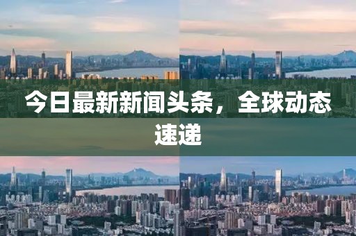 今日最新新聞頭條，全球動態(tài)速遞