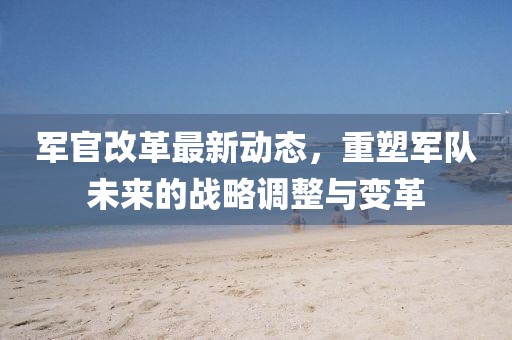 軍官改革最新動(dòng)態(tài)，重塑軍隊(duì)未來的戰(zhàn)略調(diào)整與變革
