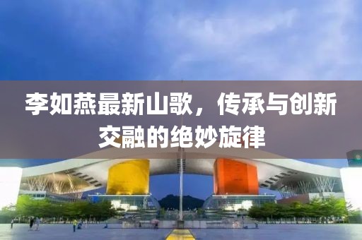 李如燕最新山歌，傳承與創(chuàng)新交融的絕妙旋律