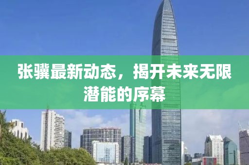 張驥最新動態(tài)，揭開未來無限潛能的序幕