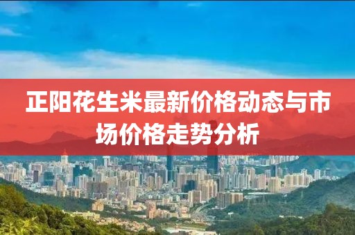 正陽花生米最新價(jià)格動(dòng)態(tài)與市場(chǎng)價(jià)格走勢(shì)分析