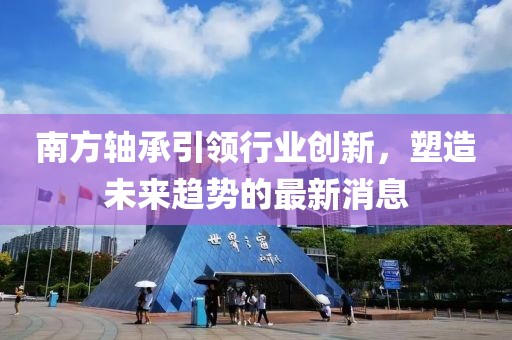 南方軸承引領(lǐng)行業(yè)創(chuàng)新，塑造未來趨勢(shì)的最新消息