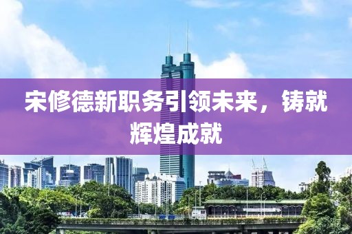 宋修德新職務引領(lǐng)未來，鑄就輝煌成就