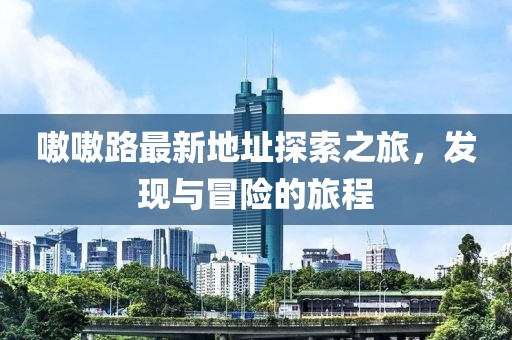 嗷嗷路最新地址探索之旅，發(fā)現(xiàn)與冒險的旅程