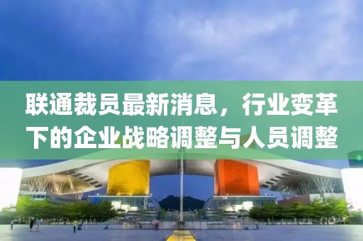 聯(lián)通裁員最新消息，行業(yè)變革下的企業(yè)戰(zhàn)略調(diào)整與人員調(diào)整