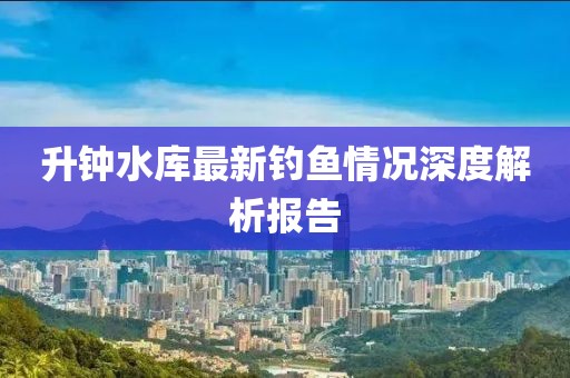 升鐘水庫最新釣魚情況深度解析報告