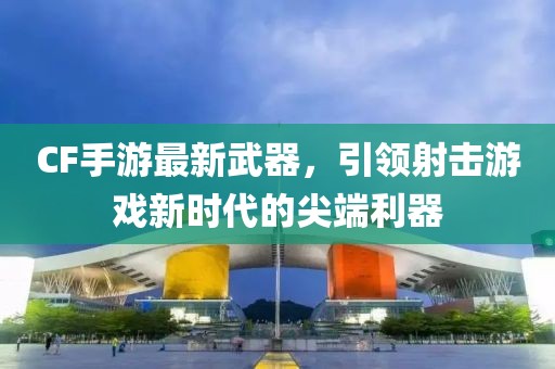 CF手游最新武器，引領(lǐng)射擊游戲新時代的尖端利器