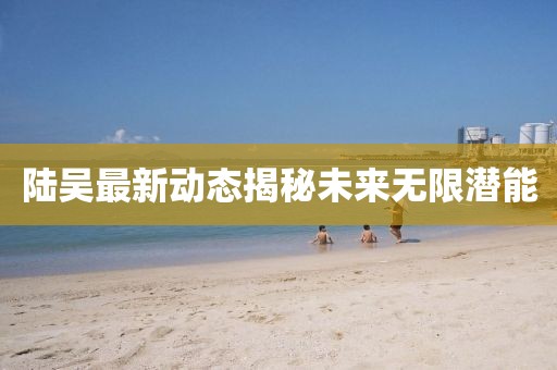 陸吳最新動(dòng)態(tài)揭秘未來無限潛能