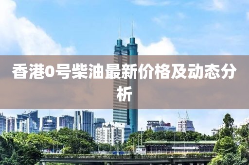 香港0號柴油最新價(jià)格及動態(tài)分析