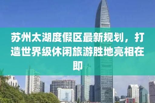 蘇州太湖度假區(qū)最新規(guī)劃，打造世界級(jí)休閑旅游勝地亮相在即