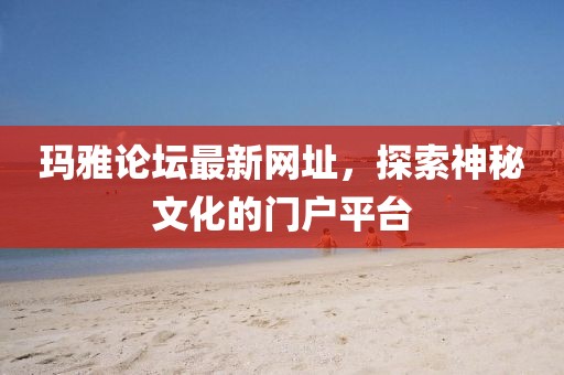 瑪雅論壇最新網(wǎng)址，探索神秘文化的門(mén)戶(hù)平臺(tái)