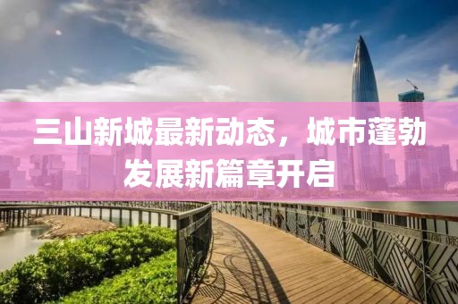 三山新城最新動(dòng)態(tài)，城市蓬勃發(fā)展新篇章開啟