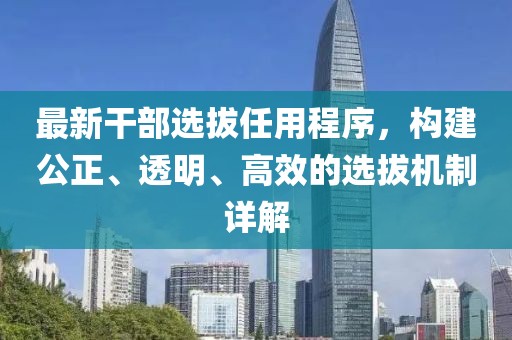 最新干部選拔任用程序，構(gòu)建公正、透明、高效的選拔機(jī)制詳解