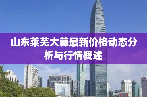 山東萊蕪大蒜最新價格動態(tài)分析與行情概述