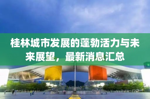 桂林城市發(fā)展的蓬勃活力與未來(lái)展望，最新消息匯總