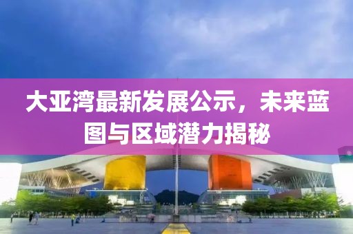 大亞灣最新發(fā)展公示，未來藍(lán)圖與區(qū)域潛力揭秘