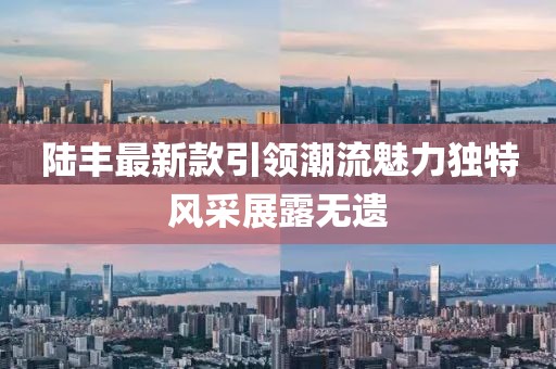 陸豐最新款引領(lǐng)潮流魅力獨(dú)特風(fēng)采展露無遺