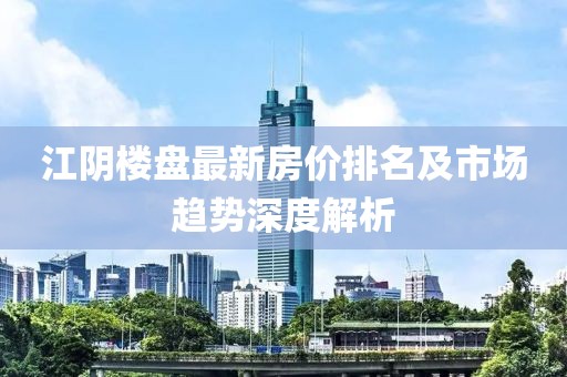 江陰樓盤最新房價(jià)排名及市場趨勢深度解析