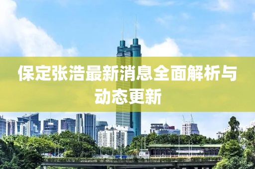 保定張浩最新消息全面解析與動(dòng)態(tài)更新