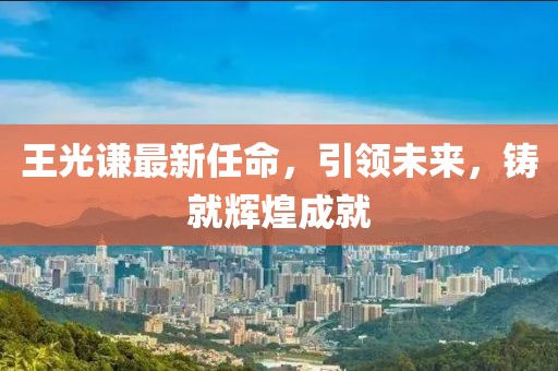 王光謙最新任命，引領(lǐng)未來，鑄就輝煌成就
