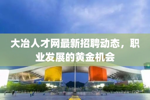 大冶人才網(wǎng)最新招聘動態(tài)，職業(yè)發(fā)展的黃金機會