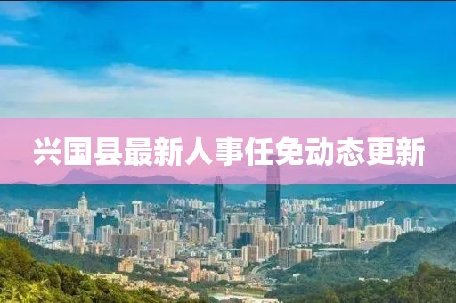 興國縣最新人事任免動態(tài)更新